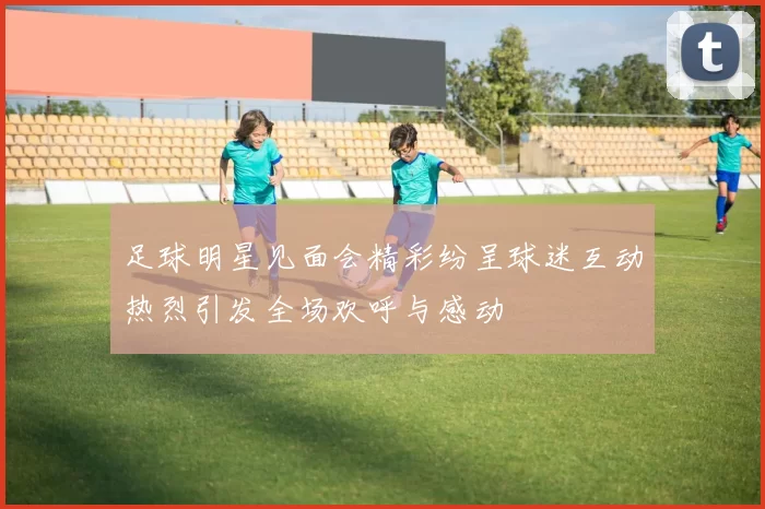 足球明星见面会精彩纷呈球迷互动热烈引发全场欢呼与感动