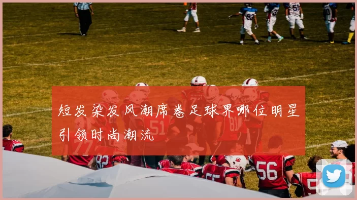短发染发风潮席卷足球界哪位明星引领时尚潮流