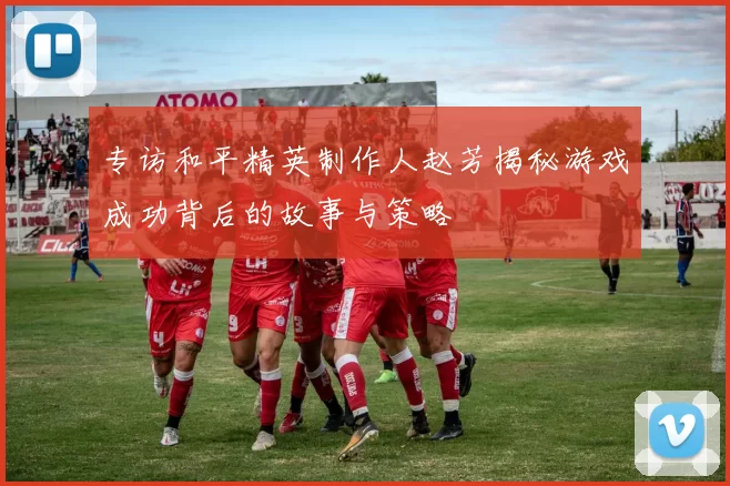 专访和平精英制作人赵芳揭秘游戏成功背后的故事与策略
