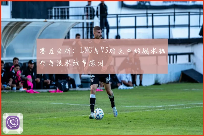 赛后分析：LNG与V5对决中的战术执行与技术细节探讨