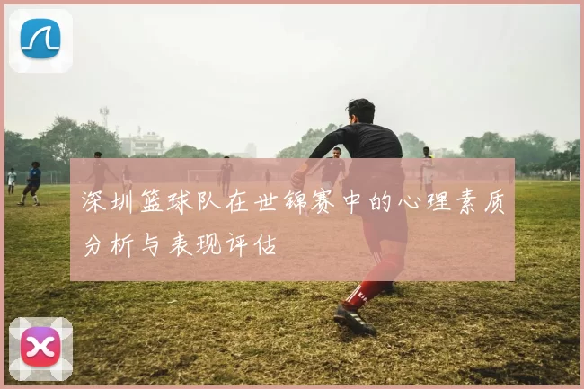深圳篮球队在世锦赛中的心理素质分析与表现评估