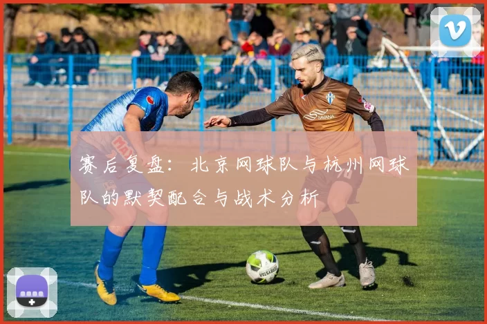 赛后复盘：北京网球队与杭州网球队的默契配合与战术分析