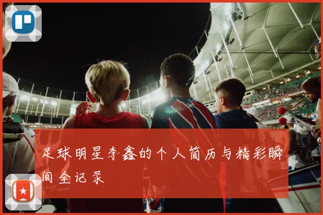 足球明星李鑫的个人简历与精彩瞬间全记录