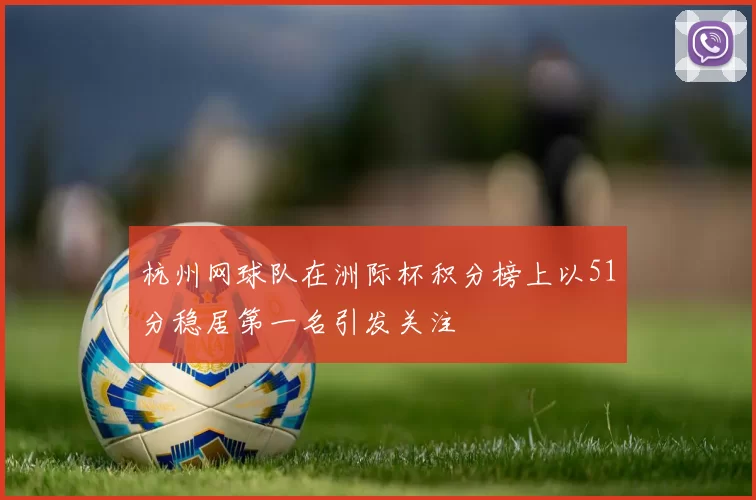 杭州网球队在洲际杯积分榜上以51分稳居第一名引发关注