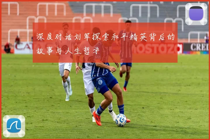深度对话刘军探索和平精英背后的故事与人生哲学