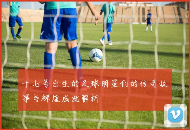 十七号出生的足球明星们的传奇故事与辉煌成就解析