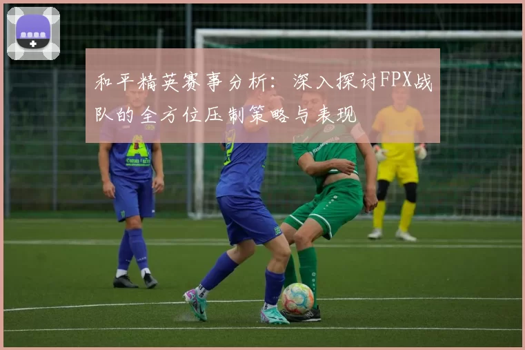 和平精英赛事分析：深入探讨FPX战队的全方位压制策略与表现