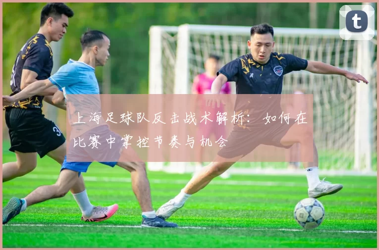 上海足球队反击战术解析：如何在比赛中掌控节奏与机会