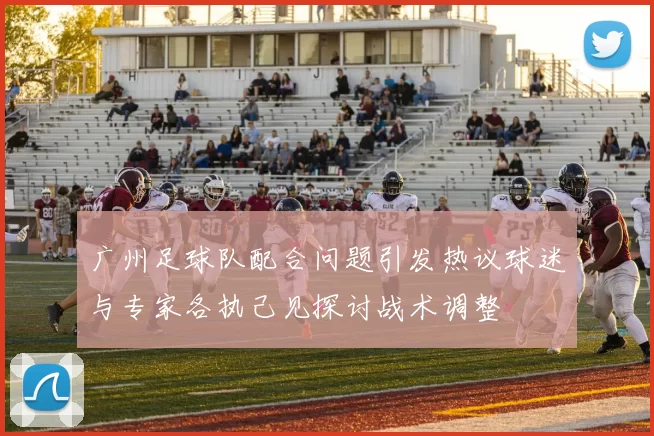 广州足球队配合问题引发热议球迷与专家各执己见探讨战术调整