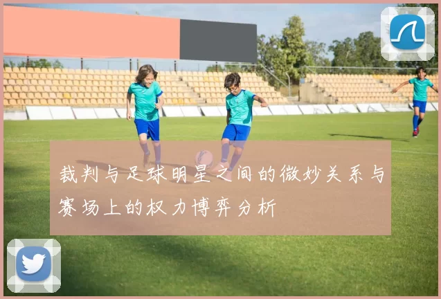 裁判与足球明星之间的微妙关系与赛场上的权力博弈分析