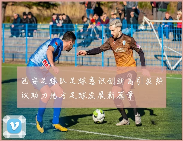 西安足球队足球意识创新高引发热议助力地方足球发展新篇章