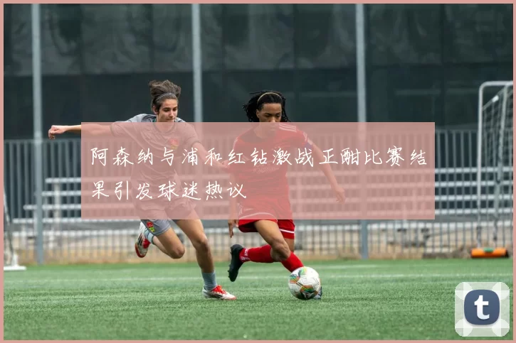 阿森纳与浦和红钻激战正酣比赛结果引发球迷热议