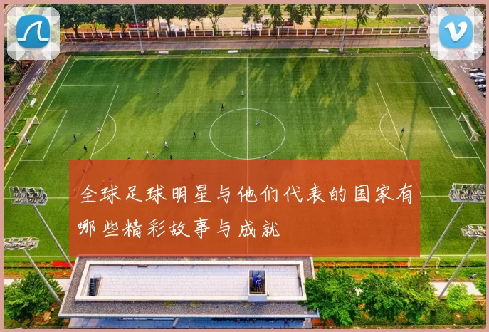 全球足球明星与他们代表的国家有哪些精彩故事与成就