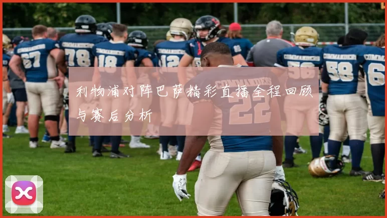 利物浦对阵巴萨精彩直播全程回顾与赛后分析