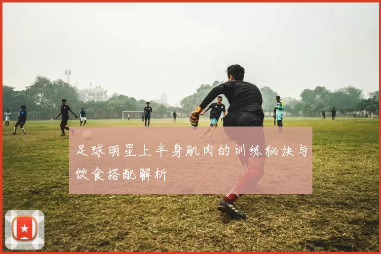 足球明星上半身肌肉的训练秘诀与饮食搭配解析