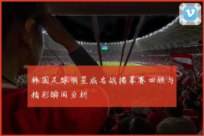 韩国足球明星成名战揭幕赛回顾与精彩瞬间分析