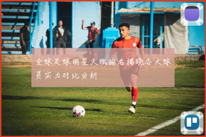全球足球明星天赋排名揭晓各大球员实力对比分析