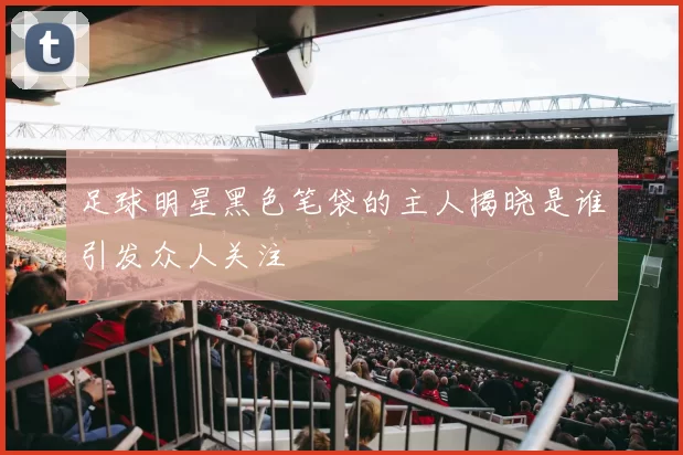 足球明星黑色笔袋的主人揭晓是谁引发众人关注