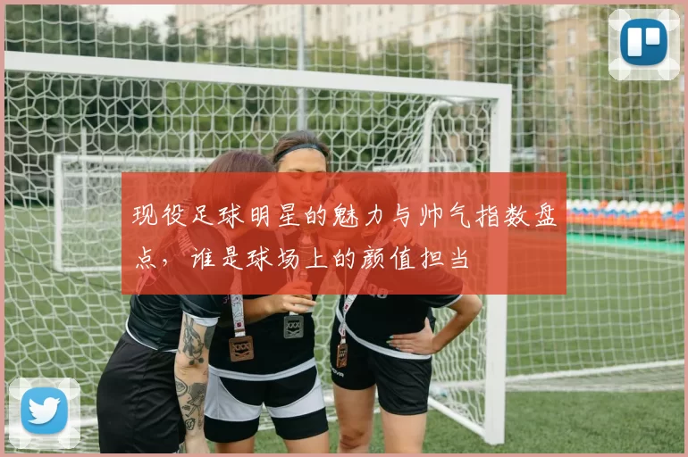 现役足球明星的魅力与帅气指数盘点，谁是球场上的颜值担当