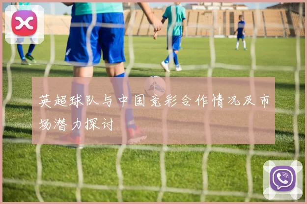 英超球队与中国竞彩合作情况及市场潜力探讨