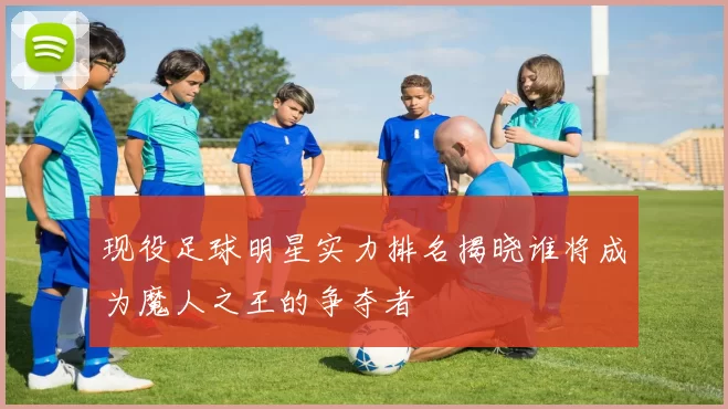 现役足球明星实力排名揭晓谁将成为魔人之王的争夺者