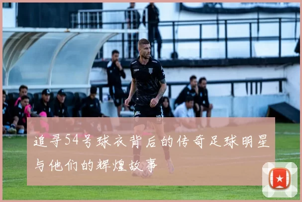 追寻54号球衣背后的传奇足球明星与他们的辉煌故事