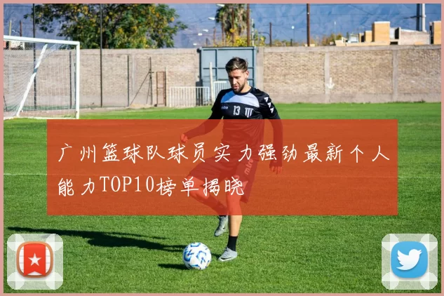 广州篮球队球员实力强劲最新个人能力TOP10榜单揭晓