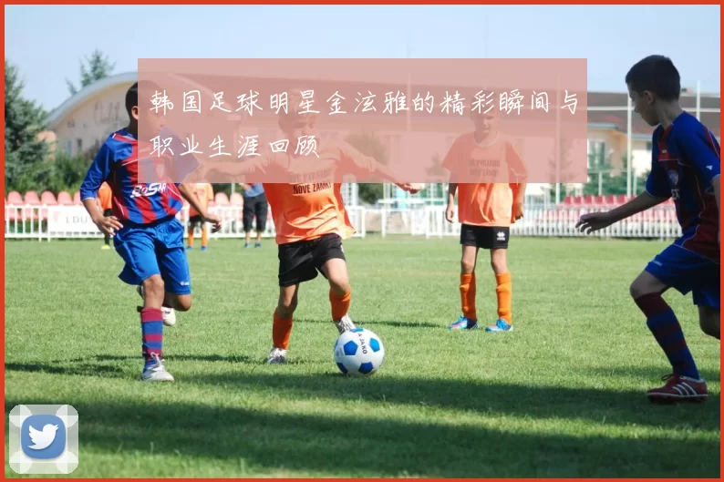 韩国足球明星金泫雅的精彩瞬间与职业生涯回顾
