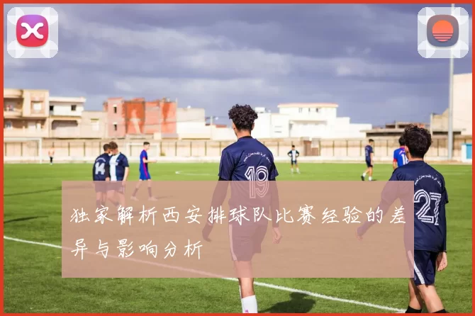 独家解析西安排球队比赛经验的差异与影响分析