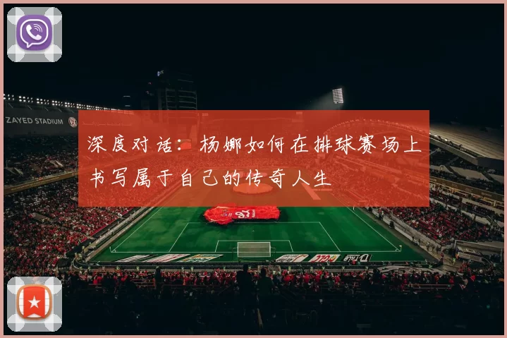 深度对话：杨娜如何在排球赛场上书写属于自己的传奇人生