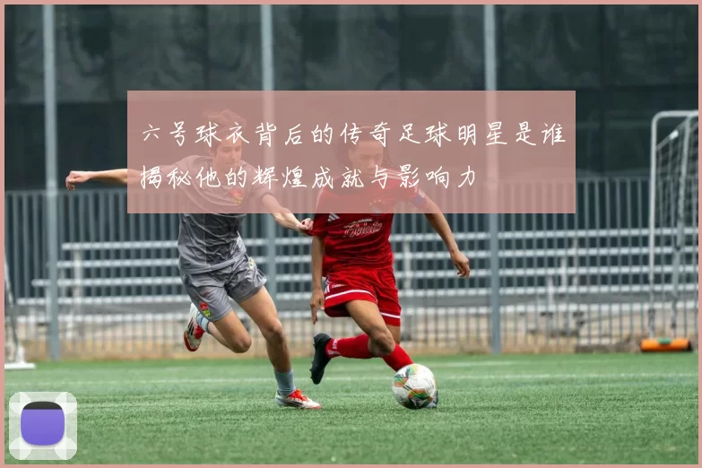 六号球衣背后的传奇足球明星是谁揭秘他的辉煌成就与影响力