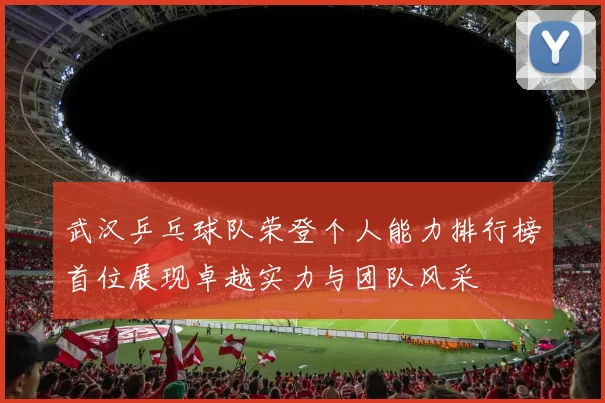 武汉乒乓球队荣登个人能力排行榜首位展现卓越实力与团队风采