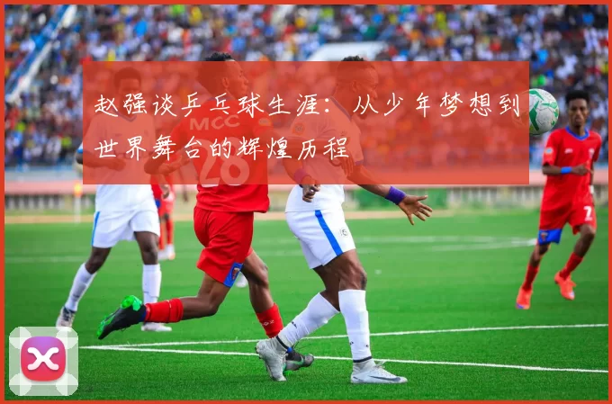 赵强谈乒乓球生涯：从少年梦想到世界舞台的辉煌历程