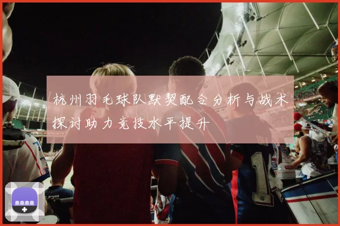 杭州羽毛球队默契配合分析与战术探讨助力竞技水平提升