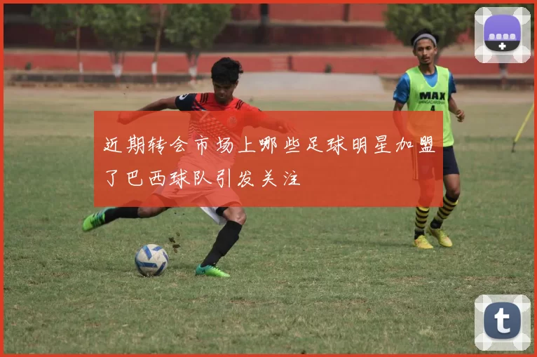 近期转会市场上哪些足球明星加盟了巴西球队引发关注