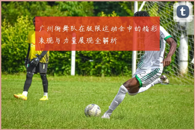 广州街舞队在极限运动会中的精彩表现与力量展现全解析