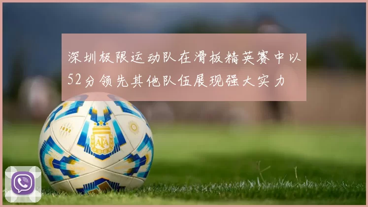 深圳极限运动队在滑板精英赛中以52分领先其他队伍展现强大实力