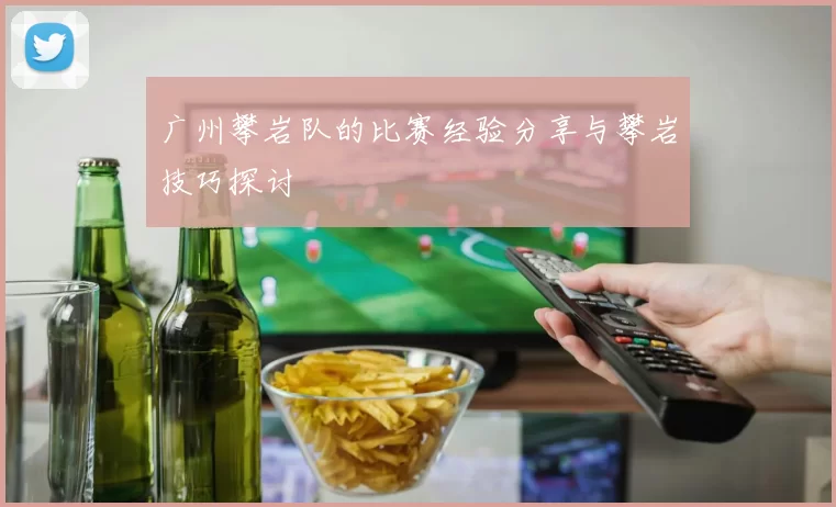 广州攀岩队的比赛经验分享与攀岩技巧探讨