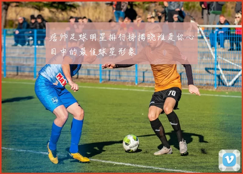 痞帅足球明星排行榜揭晓谁是你心目中的最佳球星形象
