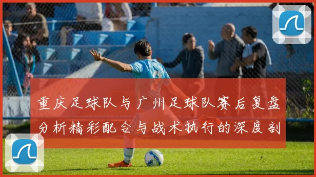重庆足球队与广州足球队赛后复盘分析精彩配合与战术执行的深度剖析