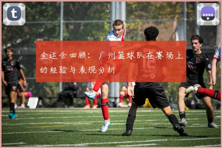 全运会回顾：广州篮球队在赛场上的经验与表现分析