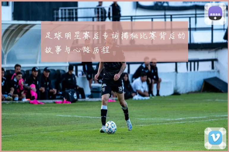足球明星赛后专访揭秘比赛背后的故事与心路历程