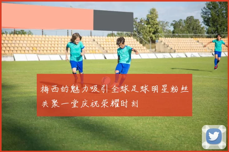 梅西的魅力吸引全球足球明星粉丝共聚一堂庆祝荣耀时刻