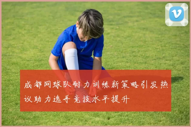 成都网球队耐力训练新策略引发热议助力选手竞技水平提升