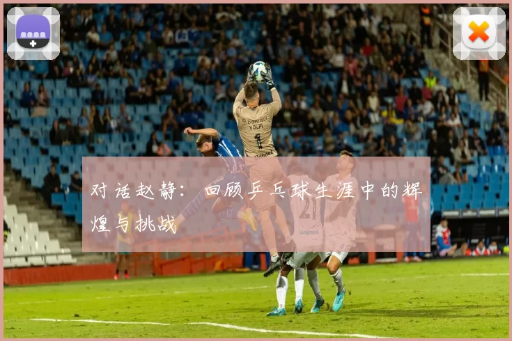 对话赵静：回顾乒乓球生涯中的辉煌与挑战