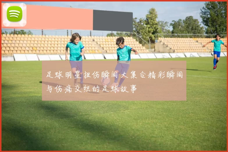 足球明星扭伤瞬间大集合精彩瞬间与伤痛交织的足球故事