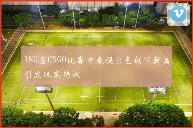 RNG在CSGO比赛中表现出色创下新高引发玩家热议