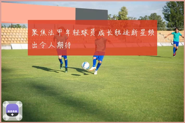 聚焦法甲年轻球员成长轨迹新星频出令人期待