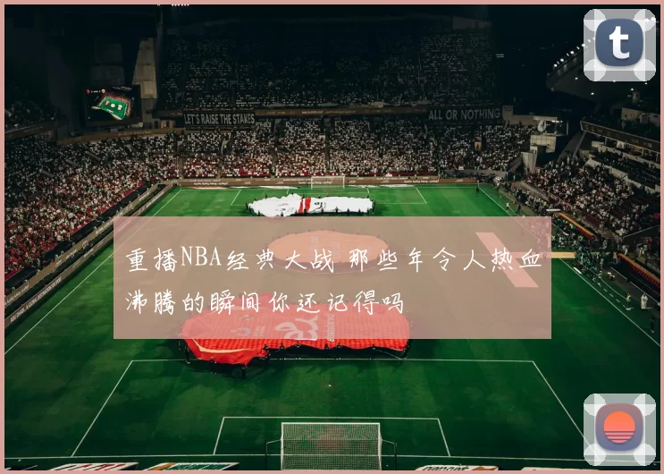 重播NBA经典大战 那些年令人热血沸腾的瞬间你还记得吗