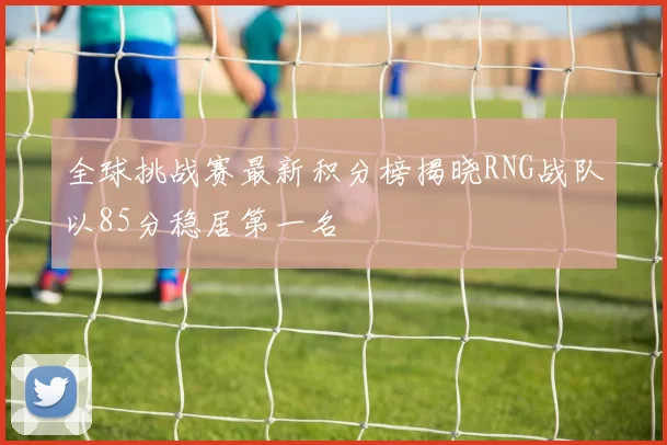 全球挑战赛最新积分榜揭晓RNG战队以85分稳居第一名